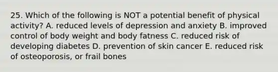 25. Which of the following is NOT a potential benefit of physical activity? A. reduced levels of depression and anxiety B. improved control of body weight and body fatness C. reduced risk of developing diabetes D. prevention of skin cancer E. reduced risk of osteoporosis, or frail bones