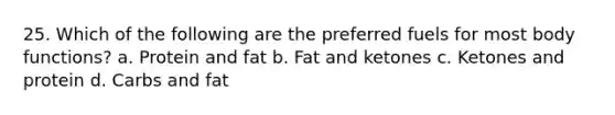 25. Which of the following are the preferred fuels for most body functions? a. Protein and fat b. Fat and ketones c. Ketones and protein d. Carbs and fat