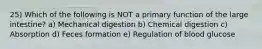 25) Which of the following is NOT a primary function of the large intestine? a) Mechanical digestion b) Chemical digestion c) Absorption d) Feces formation e) Regulation of blood glucose