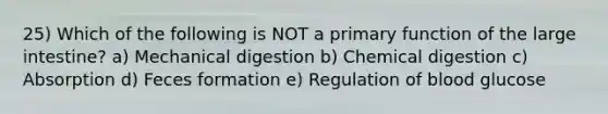 25) Which of the following is NOT a primary function of the large intestine? a) Mechanical digestion b) Chemical digestion c) Absorption d) Feces formation e) Regulation of blood glucose