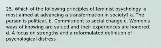 25. Which of the following principles of feminist psychology is most aimed at advancing a transformation in society? a. The person is political. b. Commitment to social change c. Women's ways of knowing are valued and their experiences are honored. d. A focus on strengths and a reformulated definition of psychological distress