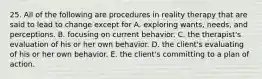 25. All of the following are procedures in reality therapy that are said to lead to change except for A. exploring wants, needs, and perceptions. B. focusing on current behavior. C. the therapist's evaluation of his or her own behavior. D. the client's evaluating of his or her own behavior. E. the client's committing to a plan of action.