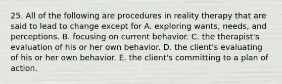 25. All of the following are procedures in reality therapy that are said to lead to change except for A. exploring wants, needs, and perceptions. B. focusing on current behavior. C. the therapist's evaluation of his or her own behavior. D. the client's evaluating of his or her own behavior. E. the client's committing to a plan of action.