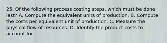 25. Of the following process costing steps, which must be done last? A. Compute the equivalent units of production. B. Compute the costs per equivalent unit of production. C. Measure the physical flow of resources. D. Identify the product costs to account for.