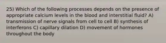 25) Which of the following processes depends on the presence of appropriate calcium levels in <a href='https://www.questionai.com/knowledge/k7oXMfj7lk-the-blood' class='anchor-knowledge'>the blood</a> and interstitial fluid? A) transmission of nerve signals from cell to cell B) synthesis of interferons C) capillary dilation D) movement of hormones throughout the body