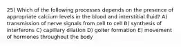 25) Which of the following processes depends on the presence of appropriate calcium levels in the blood and interstitial fluid? A) transmission of nerve signals from cell to cell B) synthesis of interferons C) capillary dilation D) goiter formation E) movement of hormones throughout the body