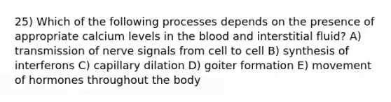 25) Which of the following processes depends on the presence of appropriate calcium levels in <a href='https://www.questionai.com/knowledge/k7oXMfj7lk-the-blood' class='anchor-knowledge'>the blood</a> and interstitial fluid? A) transmission of nerve signals from cell to cell B) synthesis of interferons C) capillary dilation D) goiter formation E) movement of hormones throughout the body