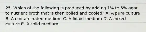 25. Which of the following is produced by adding 1% to 5% agar to nutrient broth that is then boiled and cooled? A. A pure culture B. A contaminated medium C. A liquid medium D. A mixed culture E. A solid medium