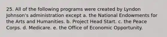 25. All of the following programs were created by Lyndon Johnson's administration except a. the National Endowments for the Arts and Humanities. b. Project Head Start. c. the Peace Corps. d. Medicare. e. the Office of Economic Opportunity.