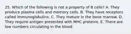 25. Which of the following is not a property of B cells? A. They produce plasma cells and memory cells. B. They have receptors called immunoglobulins. C. They mature in the bone marrow. D. They require antigen presented with MHC proteins. E. There are low numbers circulating in the blood.