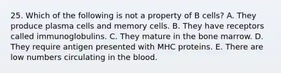 25. Which of the following is not a property of B cells? A. They produce plasma cells and memory cells. B. They have receptors called immunoglobulins. C. They mature in the bone marrow. D. They require antigen presented with MHC proteins. E. There are low numbers circulating in <a href='https://www.questionai.com/knowledge/k7oXMfj7lk-the-blood' class='anchor-knowledge'>the blood</a>.