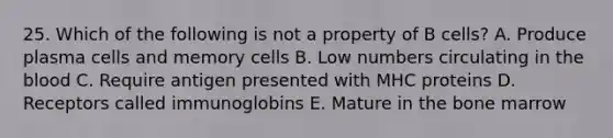 25. Which of the following is not a property of B cells? A. Produce plasma cells and memory cells B. Low numbers circulating in the blood C. Require antigen presented with MHC proteins D. Receptors called immunoglobins E. Mature in the bone marrow