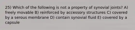 25) Which of the following is not a property of synovial joints? A) freely movable B) reinforced by accessory structures C) covered by a serous membrane D) contain synovial fluid E) covered by a capsule