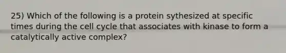 25) Which of the following is a protein sythesized at specific times during the cell cycle that associates with kinase to form a catalytically active complex?