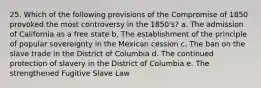 25. Which of the following provisions of the Compromise of 1850 provoked the most controversy in the 1850's? a. The admission of California as a free state b. The establishment of the principle of popular sovereignty in the Mexican cession c. The ban on the slave trade in the District of Columbia d. The continued protection of slavery in the District of Columbia e. The strengthened Fugitive Slave Law