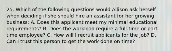 25. Which of the following questions would Allison ask herself when deciding if she should hire an assistant for her growing business: A. Does this applicant meet my minimal educational requirements? B. Does the workload require a full-time or part-time employee? C. How will I recruit applicants for the job? D. Can I trust this person to get the work done on time?