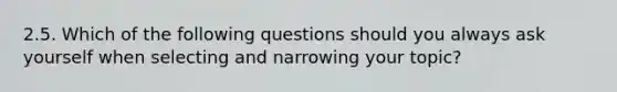 2.5. Which of the following questions should you always ask yourself when selecting and narrowing your topic?