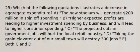 25) Which of the following quotations illustrates a decrease in aggregate expenditure? A) "The new stadium will generate 200 million in spin off spending." B) "Higher expected profits are leading to higher investment spending by business, and will lead to higher consumer spending." C) "The projected cuts in government jobs will hurt the local retail industry." D) "Taking the grain elevator out of our small town will destroy 300 jobs." E) Both C and D