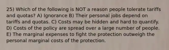 25) Which of the following is NOT a reason people tolerate tariffs and quotas? A) Ignorance B) Their personal jobs depend on tariffs and quotas. C) Costs may be hidden and hard to quantify. D) Costs of the policy are spread over a large number of people. E) The marginal expenses to fight the protection outweigh the personal marginal costs of the protection.