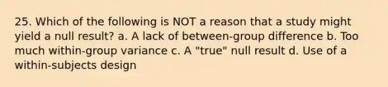 25. Which of the following is NOT a reason that a study might yield a null result? a. A lack of between-group difference b. Too much within-group variance c. A "true" null result d. Use of a within-subjects design