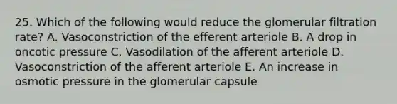 25. Which of the following would reduce the glomerular filtration rate? A. Vasoconstriction of the efferent arteriole B. A drop in oncotic pressure C. Vasodilation of the afferent arteriole D. Vasoconstriction of the afferent arteriole E. An increase in osmotic pressure in the glomerular capsule