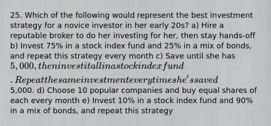 25. Which of the following would represent the best investment strategy for a novice investor in her early 20s? a) Hire a reputable broker to do her investing for her, then stay hands-off b) Invest 75% in a stock index fund and 25% in a mix of bonds, and repeat this strategy every month c) Save until she has 5,000, then invest it all in a stock index fund. Repeat the same investment every time she's saved5,000. d) Choose 10 popular companies and buy <a href='https://www.questionai.com/knowledge/kBhvtRxyNW-equal-shares' class='anchor-knowledge'>equal shares</a> of each every month e) Invest 10% in a stock index fund and 90% in a mix of bonds, and repeat this strategy