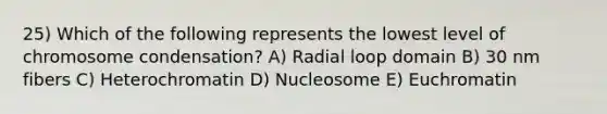 25) Which of the following represents the lowest level of chromosome condensation? A) Radial loop domain B) 30 nm fibers C) Heterochromatin D) Nucleosome E) Euchromatin