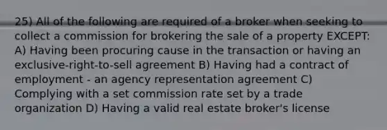 25) All of the following are required of a broker when seeking to collect a commission for brokering the sale of a property EXCEPT: A) Having been procuring cause in the transaction or having an exclusive-right-to-sell agreement B) Having had a contract of employment - an agency representation agreement C) Complying with a set commission rate set by a trade organization D) Having a valid real estate broker's license