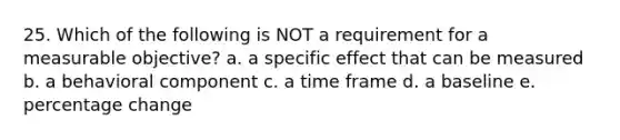 25. Which of the following is NOT a requirement for a measurable objective? a. a specific effect that can be measured b. a behavioral component c. a time frame d. a baseline e. percentage change