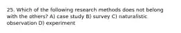 25. Which of the following research methods does not belong with the others? A) case study B) survey C) naturalistic observation D) experiment