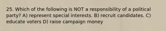 25. Which of the following is NOT a responsibility of a political party? A) represent special interests. B) recruit candidates. C) educate voters D) raise campaign money