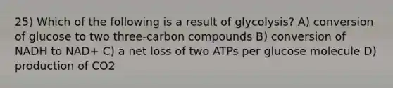 25) Which of the following is a result of glycolysis? A) conversion of glucose to two three-carbon compounds B) conversion of NADH to NAD+ C) a net loss of two ATPs per glucose molecule D) production of CO2