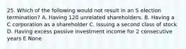 25. Which of the following would not result in an S election termination? A. Having 120 unrelated shareholders. B. Having a C corporation as a shareholder C. Issuing a second class of stock D. Having excess passive investment income for 2 consecutive years E None