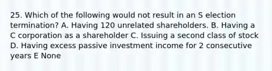 25. Which of the following would not result in an S election termination? A. Having 120 unrelated shareholders. B. Having a C corporation as a shareholder C. Issuing a second class of stock D. Having excess passive investment income for 2 consecutive years E None