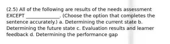 (2.5) All of the following are results of the needs assessment EXCEPT ______________. (Choose the option that completes the sentence accurately.) a. Determining the current state b. Determining the future state c. Evaluation results and learner feedback d. Determining the performance gap