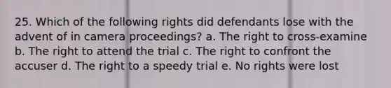 25. Which of the following rights did defendants lose with the advent of in camera proceedings? a. The right to cross-examine b. The right to attend the trial c. The right to confront the accuser d. The right to a speedy trial e. No rights were lost