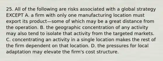 25. All of the following are risks associated with a global strategy EXCEPT A. a firm with only one manufacturing location must export its product—some of which may be a great distance from the operation. B. the geographic concentration of any activity may also tend to isolate that activity from the targeted markets. C. concentrating an activity in a single location makes the rest of the firm dependent on that location. D. the pressures for local adaptation may elevate the firm's cost structure.