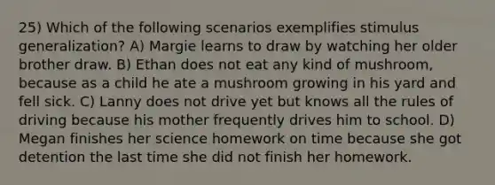 25) Which of the following scenarios exemplifies stimulus generalization? A) Margie learns to draw by watching her older brother draw. B) Ethan does not eat any kind of mushroom, because as a child he ate a mushroom growing in his yard and fell sick. C) Lanny does not drive yet but knows all the rules of driving because his mother frequently drives him to school. D) Megan finishes her science homework on time because she got detention the last time she did not finish her homework.