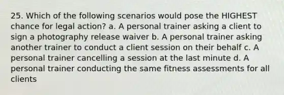 25. Which of the following scenarios would pose the HIGHEST chance for legal action? a. A personal trainer asking a client to sign a photography release waiver b. A personal trainer asking another trainer to conduct a client session on their behalf c. A personal trainer cancelling a session at the last minute d. A personal trainer conducting the same fitness assessments for all clients