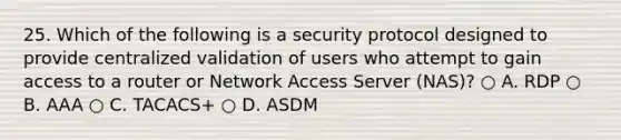 25. Which of the following is a security protocol designed to provide centralized validation of users who attempt to gain access to a router or Network Access Server (NAS)? ○ A. RDP ○ B. AAA ○ C. TACACS+ ○ D. ASDM