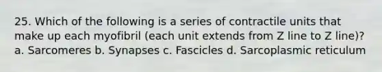 25. Which of the following is a series of contractile units that make up each myofibril (each unit extends from Z line to Z line)? a. Sarcomeres b. Synapses c. Fascicles d. Sarcoplasmic reticulum