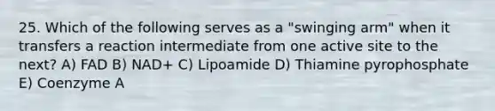 25. Which of the following serves as a "swinging arm" when it transfers a reaction intermediate from one active site to the next? A) FAD B) NAD+ C) Lipoamide D) Thiamine pyrophosphate E) Coenzyme A