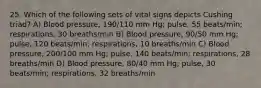 25. Which of the following sets of vital signs depicts Cushing triad? A) Blood pressure, 190/110 mm Hg; pulse, 55 beats/min; respirations, 30 breaths/min B) Blood pressure, 90/50 mm Hg; pulse, 120 beats/min; respirations, 10 breaths/min C) Blood pressure, 200/100 mm Hg; pulse, 140 beats/min; respirations, 28 breaths/min D) Blood pressure, 80/40 mm Hg; pulse, 30 beats/min; respirations, 32 breaths/min