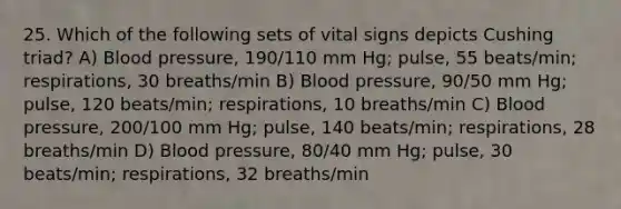 25. Which of the following sets of vital signs depicts Cushing triad? A) Blood pressure, 190/110 mm Hg; pulse, 55 beats/min; respirations, 30 breaths/min B) Blood pressure, 90/50 mm Hg; pulse, 120 beats/min; respirations, 10 breaths/min C) Blood pressure, 200/100 mm Hg; pulse, 140 beats/min; respirations, 28 breaths/min D) Blood pressure, 80/40 mm Hg; pulse, 30 beats/min; respirations, 32 breaths/min