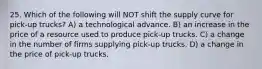 25. Which of the following will NOT shift the supply curve for pick-up trucks? A) a technological advance. B) an increase in the price of a resource used to produce pick-up trucks. C) a change in the number of firms supplying pick-up trucks. D) a change in the price of pick-up trucks.