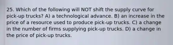 25. Which of the following will NOT shift the supply curve for pick-up trucks? A) a technological advance. B) an increase in the price of a resource used to produce pick-up trucks. C) a change in the number of firms supplying pick-up trucks. D) a change in the price of pick-up trucks.