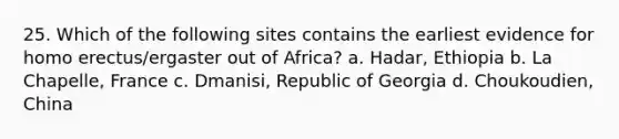 25. Which of the following sites contains the earliest evidence for homo erectus/ergaster out of Africa? a. Hadar, Ethiopia b. La Chapelle, France c. Dmanisi, Republic of Georgia d. Choukoudien, China