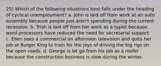 25) Which of the following situations best falls under the heading of cyclical unemployment? a. John is laid off from work at an auto assembly because people just aren't spending during the current recession. b. Trish is laid off from her work as a typist because word processors have reduced the need for secretarial support. c. Ellen sees a commercial on afternoon television and quits her job at Burger King to train for the joys of driving the big rigs on the open roads. d. George is let go from his job as a roofer because the construction business is slow during the winter.