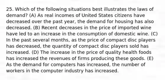 25. Which of the following situations best illustrates the laws of demand? (A) As real incomes of United States citizens have decreased over the past year, the demand for housing has also decreased. (B) Recent decreases in the price of imported wine have led to an increase in the consumption of domestic wine. (C) In the past several months, as the price of compact disc players has decreased, the quantity of compact disc players sold has increased. (D) The increase in the price of quality health foods has increased the revenues of firms producing these goods. (E) As the demand for computers has increased, the number of workers in the computer industry has increased.