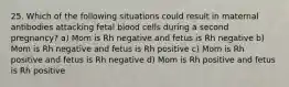 25. Which of the following situations could result in maternal antibodies attacking fetal blood cells during a second pregnancy? a) Mom is Rh negative and fetus is Rh negative b) Mom is Rh negative and fetus is Rh positive c) Mom is Rh positive and fetus is Rh negative d) Mom is Rh positive and fetus is Rh positive